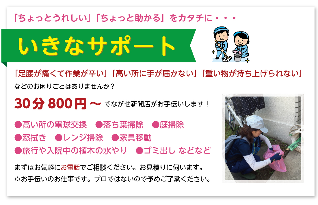 【６０歳以上のご愛読者様へ「ちょっとうれしい」「ちょっと助かる」をカタチに・・・　いきなサポート】
ながせ新聞店では、「足腰が痛くて作業が辛い」「高い所に手が届かない」「重い物が持ち上げられない」などのお困りごとはありませんか？ながせ新聞店がお手伝いします！
●高い所の電球交換　●家具移動　●すだれの取り付け　●掃除（落ち葉・庭・台所・換気扇・お風呂など）
●旅行や入院中の植木水やり　ほか
まずはお気軽にご相談ください。お見積りに伺います。
※お手伝いのお仕事です。プロではないので予めご了承ください。
